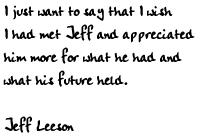 I just want to say that I wish I had met Jeff and appreciated him more
for what he had and what his future held.

Jeff Leeson