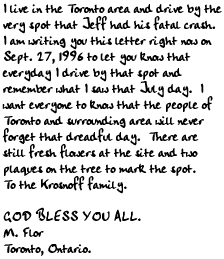 
I live in the Toronto area and drive by the very spot that Jeff had his fatal
crash.  I am writing you this letter right now on Sept. 27, 1996 to let you
know that everyday I drive by that spot and remember what I saw that July
day.  I want everyone to know that the people of Toronto and surrounding area
will never forget that dreadful day.  There are still fresh flowers at the
site and two plaques on the tree to mark the spot.  To the Krosnoff family.

GOD BLESS YOU ALL.

M. Flor
Toronto, Ontario.